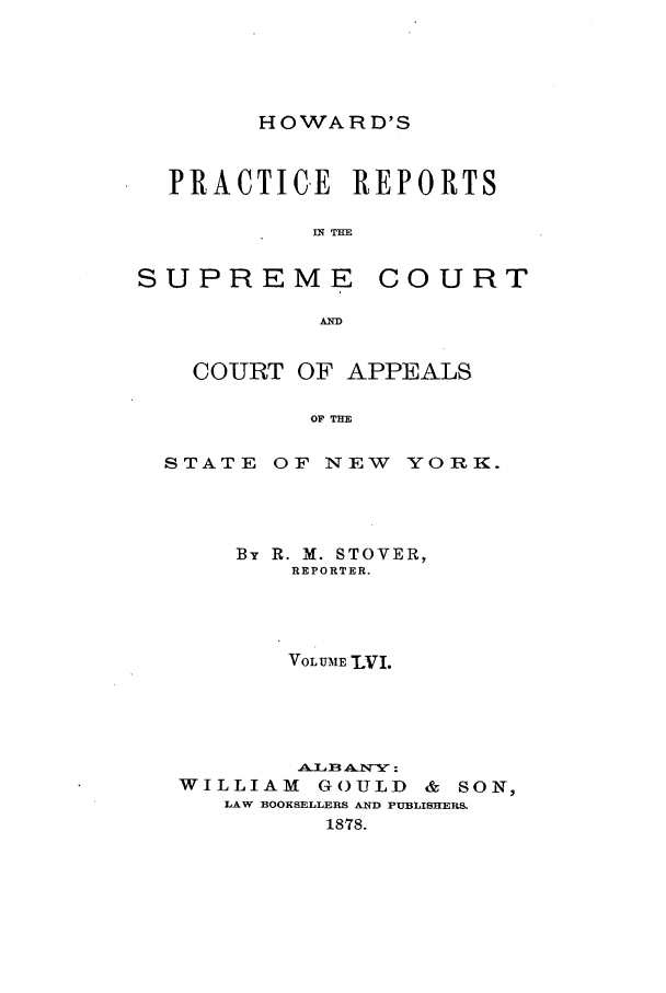 handle is hein.nysreports/howarc0056 and id is 1 raw text is: HOWARD'S

PRACTICE REPORTS
IN THE

SUPREME

COURT

COURT OF APPEALS
OF THE
STATE OF NEW YORK.

By R. M. STOVER,
REPORTER.
VOLUME LVI.
WILLIAM         GOULD       &  SON,
LAW BOOKSELLERS AND PUBLISHERS.
1878.


