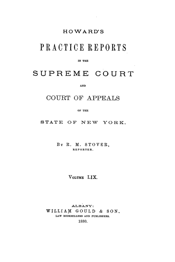 handle is hein.nysreports/howarc0059 and id is 1 raw text is: HOWARD'S

PRACTICE REPORTS
IN THE

SUPREME

COURT

AD

COURT OF APPEALS
OF THE
STATE OF NEW YORK.

By R. M. STOVER,
REPORTER.
VOLUME LIX.
WILLIAM     GOULD     &  SON.
LAW BOOKSELLERS AND PUBLISHERS.
isso.


