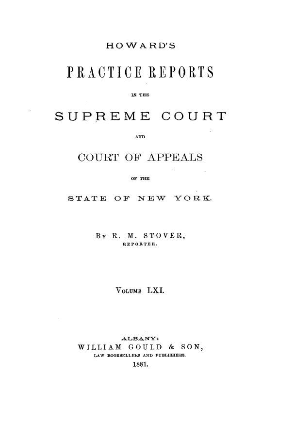 handle is hein.nysreports/howarc0061 and id is 1 raw text is: HOWARD'S

PRACTICE REPORTS
IN THE

SUPREME

COURT

A~

COURT OF APPEALS
OF THE
STATE OF NEW YORK.

By R. M. STOVER,
REPORTER.
VOLUME LXI.
A.LBA2 NY:
WILLIAM      GOULD      &  SON,
LAW BOOKSELLERS AND PUBLISHERS.
1881.


