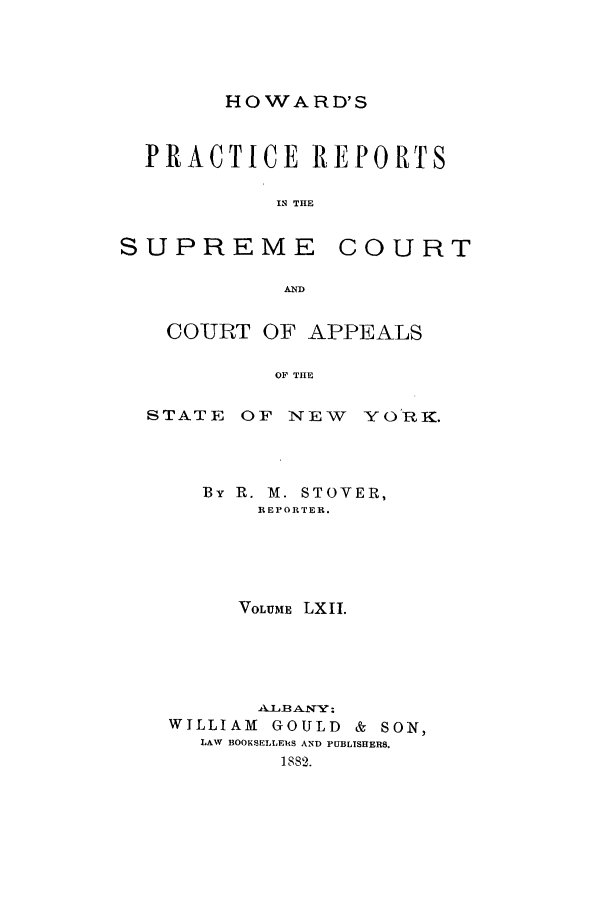 handle is hein.nysreports/howarc0062 and id is 1 raw text is: HOWARD'S

PRACTICE REPORTS
IN THE

SUPREME

COURT

AND

COURT OF APPEALS
OF THE
STATE OF NEW YO'RK.

By R. M. STOVER,
REPORTER.
VOLUME LXII.
WILLIAM      GOULD      &  SON,
LAW BOOKSELLERS AND PUBLTSHERS.
1882.


