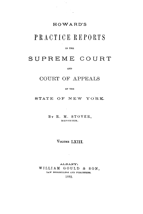 handle is hein.nysreports/howarc0063 and id is 1 raw text is: HOWARD'S

PRACTICE REPORTS
I2 THE

SUPREME

COURT

COURT OF APPEALS
OF THE
STATE OF NEW YORK.

By R. M. STOVER,
REPORTER.
VOLUME LXIII.
ALBANY :
WILLIAM     GOULD & SON,
LAW BOOKSELLEIS AND PUBLTSHERS.
1882.


