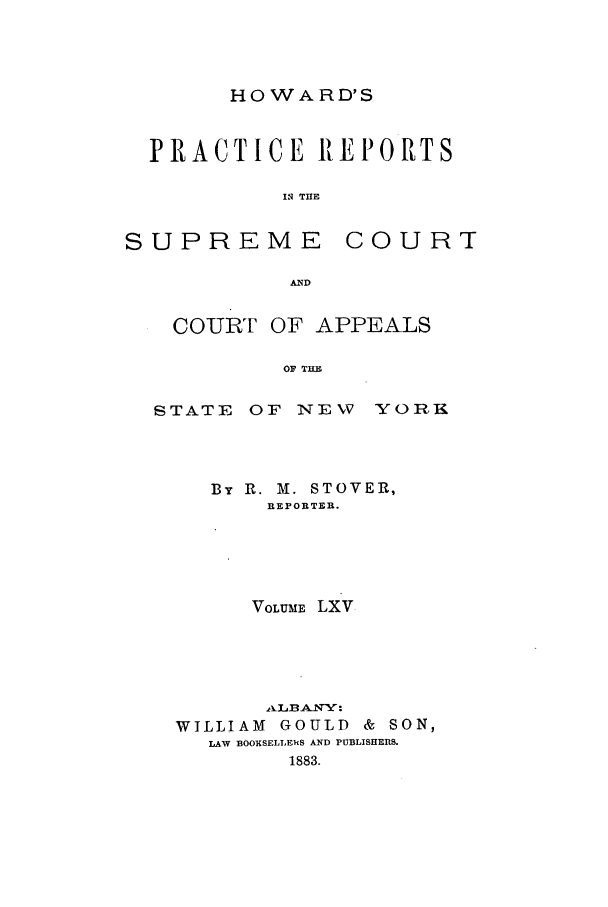 handle is hein.nysreports/howarc0065 and id is 1 raw text is: HOWARD'S

PRACTICE REPORTS
I THE

SUPREME

C 0 U R T

COURT OF APPEALS
OF TH

STATE

OF NEW YOR1.

By R. M. STOVER,
REPORTER.
VOLUME LXV
AkLBANY:
WILLIAM GOULD & SON,
LAW BOOKSELLERS AND PUBLISHERS.
1883.


