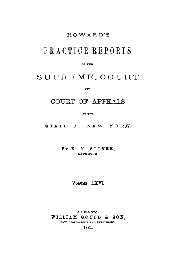 handle is hein.nysreports/howarc0066 and id is 1 raw text is: HOWARD'S

PRACTICE REPORTS
IN THE
SUPREME. COURT
AIM
COURT OF APPEALS
OF THE
STATE OF NEW YORK.

By R. M. STOVER,
REPORTER.
VoLuMF. LXVIL
jX.LBAN:
WILLIAM GOULD & SOq,
LAW BOOKSELLERS AND PUBLIS ERI.
1884.


