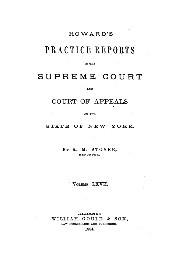 handle is hein.nysreports/howarc0067 and id is 1 raw text is: HOWARD'S

PRACTICE REPORTS
IN THE

SUPREME

COURT

COURT OF APPEALS
OR THR
STATE OF NEW YORK.

By R. M. STOVER,
REPORTER.
VoLuME, LXVII.
WILLIAM     GOULD     & SON,
LAW BOOKSELLERS A PUBLISHERS.
1884.


