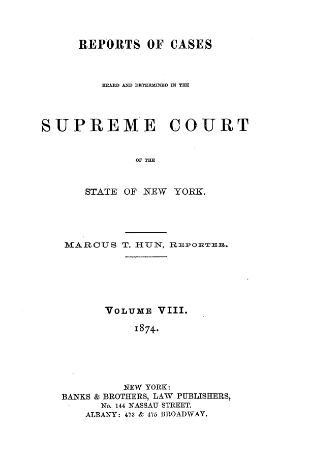 handle is hein.nysreports/hunrch0001 and id is 1 raw text is: REPORTS OF CASES
HEARD AND DETERMINED IN THE
SUPREME COURT
OF THE
STATE OF NEW YORK.

MARCUS T. HUN, REPORTER.
VOLUME VIII.
1874.
NEW YORK:
BANKS & BROTHERS, LAW PUBLISHERS,
No. 144 NASSAU STREET.
ALBANY: 473 & 475 BROADWAY.



