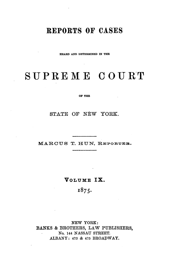 handle is hein.nysreports/hunrch0002 and id is 1 raw text is: REPORTS OF CASES
EARD AND DETERMINED D T
SUPREME COURT
STATE OF NtW YORK.

MARCUS T. HUNI'. IRE-OnTEni.
VOLUME IX.
1875.
NEW YORK:
BANKS & BROTHERS, LAW PUBLISHERS,
No. 144 NASSAU STREET.
ALBANY: 473 & 475 BROADWAY.


