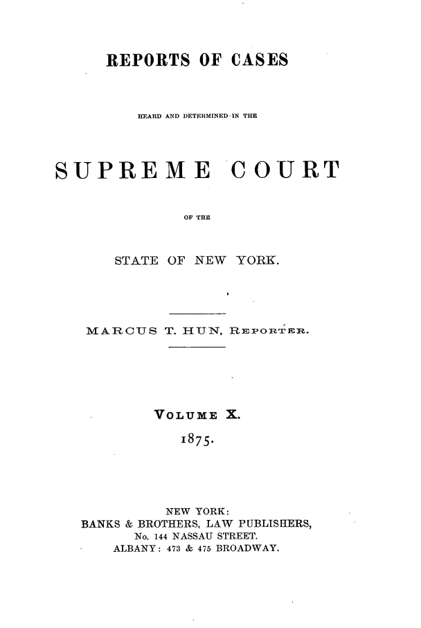 handle is hein.nysreports/hunrch0003 and id is 1 raw text is: REPORTS OF CASES
HEARD AND DETERMINED-IN THE
SUPREME COURT
OF THE
STATE OF NEW YORK.

MARCUS T. HUN, REPORTERo.
VOLUME X.
1875.
NEW YORK:
BANKS & BROTHERS, LAW PUBLISHERS,
No. 144 NASSAU STREET.
ALBANY: 473 & 475 BROADWAY.


