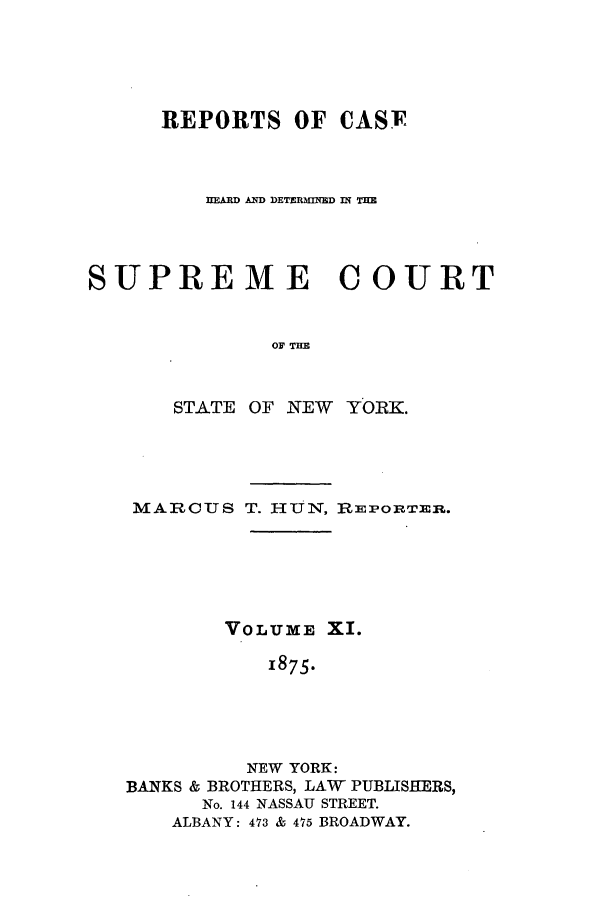 handle is hein.nysreports/hunrch0004 and id is 1 raw text is: REPORTS OF CASF
hEARD AD DETERMINMD IN TH
SUPREME COURT
OF THE
STATE OF NEW YORK.

MARCUS T. HUN, R3POR1ER.
VOLUME XI.
1875.
NEW YORK:
BANKS & BROTHERS, LAW PUBLISHERS,
No. 144 NASSAU STREET.
ALBANY: 473 & 475 BROADWAY.


