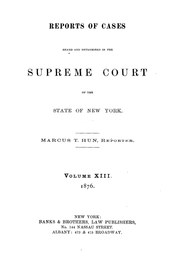 handle is hein.nysreports/hunrch0006 and id is 1 raw text is: REPORTS OF CASES
HEARD AND DETERMINED IN THE

SUPRE ME

COURT

OF THE

STATE OF NEW YORK.
MARC-US T. HUN, Rui-ORT1xR.
VOLUME XIII.
1876.
NEW YORK:
BANKS & BROTHERS, LAW PUBLISHERS,
No. 144 NASSAU STREET.
ALBANY: 473 & 475 BROADWAY.


