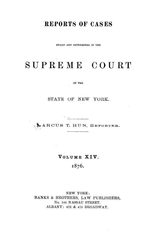 handle is hein.nysreports/hunrch0007 and id is 1 raw text is: REPORTS OF CASES
HEARD AND DETERMINED IN THE

SUPREME
OF THE
STATE OF NEW

COU RT

YORK.

:*ARCUS T. HUN, REPORTER.
VOLUME XIV.
1876.
NEW YORK:
BANKS & BROTHERS, LAW PUBLISHERS,
No. 144 NASSAU STREET.
ALBANY: 473 & 475 BROADWAY.


