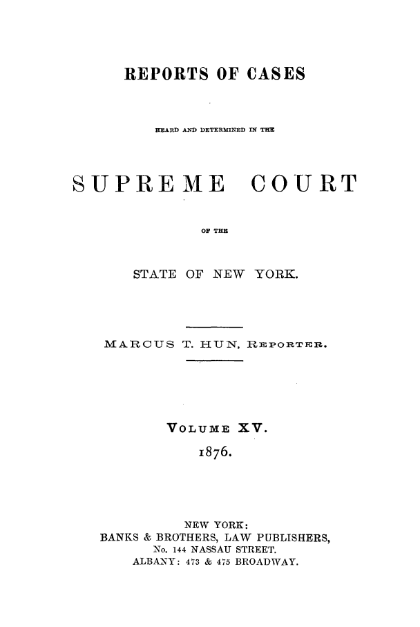 handle is hein.nysreports/hunrch0008 and id is 1 raw text is: REPORTS OF CASES
HEARD AND DETERMINED IN THE

SUPREME

COU RT

OF THE

STATE OF NEW YORK.
MARCUS T. HUN, REPORT:rm.
VOLUME XV.
1876.
NEW YORK:
BANKS & BROTHERS, LAW PUBLISHERS,
No. 144 NASSAU STREET.
ALBANY: 473 & 475 BROADWAY.


