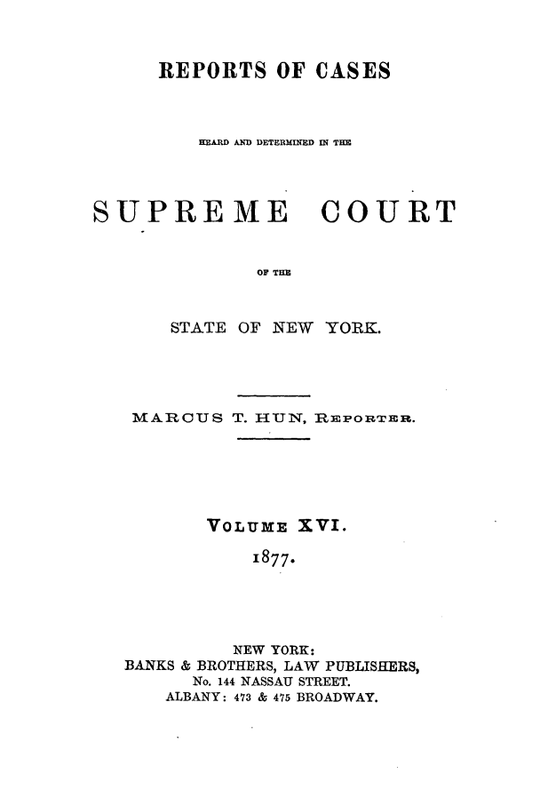 handle is hein.nysreports/hunrch0009 and id is 1 raw text is: REPORTS OF CASES
-EARD AD DETERMINED IN TIM
SUPREME COURT
OF THE
STATE OF NEW YORK.

MARCUS T. HUN, REPORTER.
VOLUM: XVI.
1877.
NEW YORK:
BANKS & BROTHERS, LAW PUBLISHERS,
No. 144 NASSAU STREET.
ALBANY: 473 & 475 BROADWAY.


