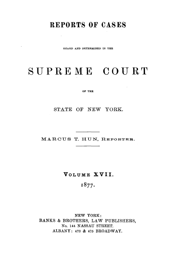 handle is hein.nysreports/hunrch0010 and id is 1 raw text is: REPORTS OF CASES
HEARD AND DETERMINED IN THE

SUPRE ME

COURT

OF THE

STATE OF NEW YORK.
MAARCUS T. HUN, RnPORTEH.
VOLUME XVII.
1877.
NEW YORK:
BANKS & BROTHERS, LAW PUBLISHERS,
No. 144 NASSAU STREET.
ALBANY: 473 & 475 BROADWAY.


