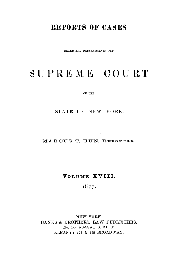 handle is hein.nysreports/hunrch0011 and id is 1 raw text is: REPORTS OF CASES
HEARD AND DETERMINED IN THE

SUPRE ME

COURT

OF THE

STATE OF NEW YORK.
MARCUS T. HUN, PREPORTEIR.
VOLUME XVIII.
1877.
NEW YORK:
BANKS & BROTHERS, LAW PUBLISHERS,
No. 144 NASSAU STREET.
ALBANY: 473 & 475 BROADWAY,


