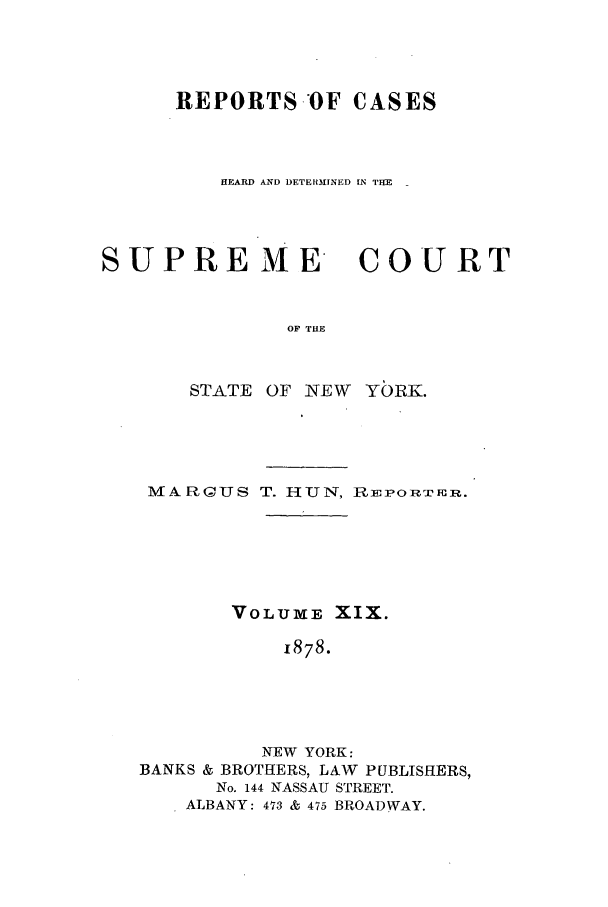 handle is hein.nysreports/hunrch0012 and id is 1 raw text is: REPORTS.OF CASES
HEARD AND DETE113INED IN THE

SUPRE ME
OF THE
STATE OF NEW

COURT

YbR-K.

MARGIUS T. HUN, Rir EORFiIIR.
VOLUXVE XIX.
1878.
NEW YORK:
BANKS & BROTHERS, LAW PUBLISHERS,
No. 144 NASSAU STREET.
ALBANY: 473 & 475 BROADWAY.


