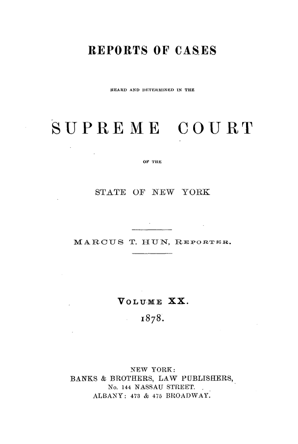 handle is hein.nysreports/hunrch0013 and id is 1 raw text is: REPORTS OF CASES
HEARD AND DETERHMINED IN THE

SUPRE ME

COURT

OF THE

STATE OF NEW YORK
MARC7TS T. HUN, RiEPORTOu.
VOLUME XX.
1878.
NEW YORK:
BANKS & BROTHERS, LAW PUBLISHERS,
No. 144 NASSAU STREET.
ALBANY: 473 & 475 BROADWAY.


