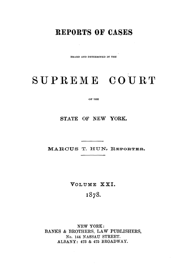 handle is hein.nysreports/hunrch0014 and id is 1 raw text is: REPORTS OF CASES
HEARD AND DETERMINED IN THE

SUPREME

COURT

OF THE

STATE OF NEW YORK.
MARLCUS T. HUT, RiEPORTER.
VOLUME: XXI.
1878.
NEW YORK:
BANKS & BROTHERS, LAW PUBLISHERS,
No. 144 NASSAU STREET.
ALBANY: 473 & 475 BROADWAY.


