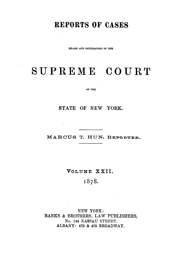 handle is hein.nysreports/hunrch0015 and id is 1 raw text is: REPORTS OF CASES
HEARD AND DETER31INED IN THB

SUPREME
OF THE
STATE OF NEW

COURT

YORK.

MARCUS T. HUN, RmEPORTER.
VOLUME XXII.
1878.
NEW YORK:
BANKS & BROTHERS, LAW PUBLISHERS,
No. 144 NASSAU STREET.
ALBANY: 473 & 475 BROADWAY.


