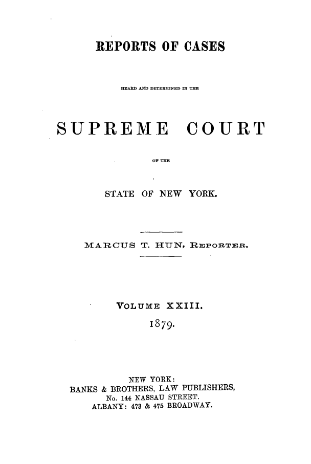 handle is hein.nysreports/hunrch0016 and id is 1 raw text is: REPORTS OF CASES
AND DETERMINED IN TH
SUPREME COURT
OF TH
STATE OF NEW YORK.

MARCUS T. HUN, RmPOnTI1m.
VOLUME XXIII.
1879.
NEW YORK:
BANKS & BROTHERS, LAW PUBLISHERS,
No. 144 NASSAU STREET.
ALBANY: 473 & 475 BROADWAY.



