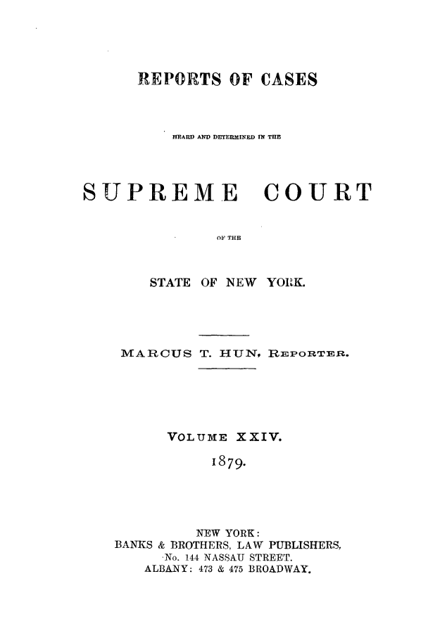 handle is hein.nysreports/hunrch0017 and id is 1 raw text is: REPORTS OF CASES
ffEARW A DETERMINED IN TlE
SUPREME       COURT
OF THE

STATE OF NEW

YOIK.

MARCUS T. HUN, REPORTER.
VOLUME XXIV.
i879.
NEW YORK:
BANKS & BROTHERS, LAW PUBLISHERS,
,No. 144 NASSAU STREET.
ALBANY: 473 & 475 BROADWAY.


