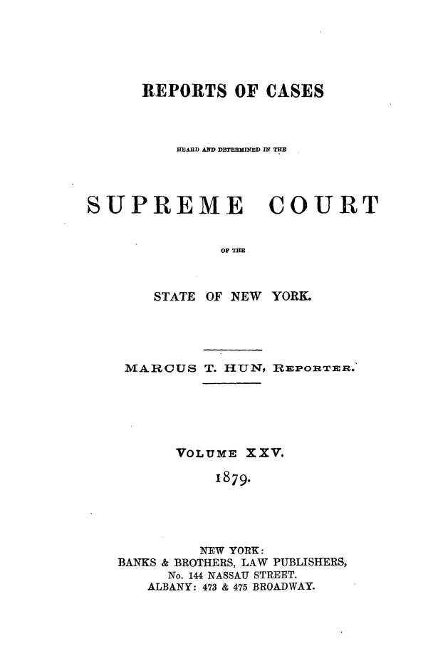handle is hein.nysreports/hunrch0018 and id is 1 raw text is: REPORTS OF CASES
HEARD AND DETERMINED IN THE
SUPREME       COURT
OF THE

STATE OF NEW

YORK.

MARCUS T. HUN, REPORTER.'
VOLUME XXV.
1879.
NEW YORK:
BANKS & BROTHERS, LAW PUBLISHERS,
No. 144 NASSAU STREET.
ALBANY: 473 & 475 BROADWAY.


