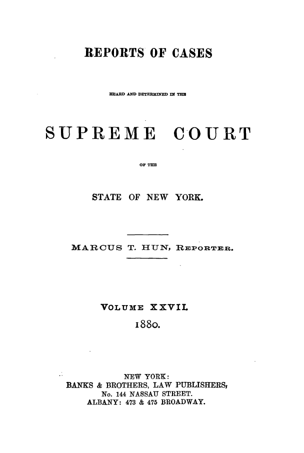 handle is hein.nysreports/hunrch0020 and id is 1 raw text is: REPORTS OF CASES
HEAR  AD DET-r l i WTIM
SUPREME COURT
OF T=
STATE OF NEW YORK.

MARCUS T. HUN, REPORTm.
VOLUME XXVIL
i88o.
NEW YORK:
BANKS & BROTHERS, LAW PUBLIS1IERSI
No. 144 NASSAU STREET.
ALBANY: 473 & 475 BROADWAY.


