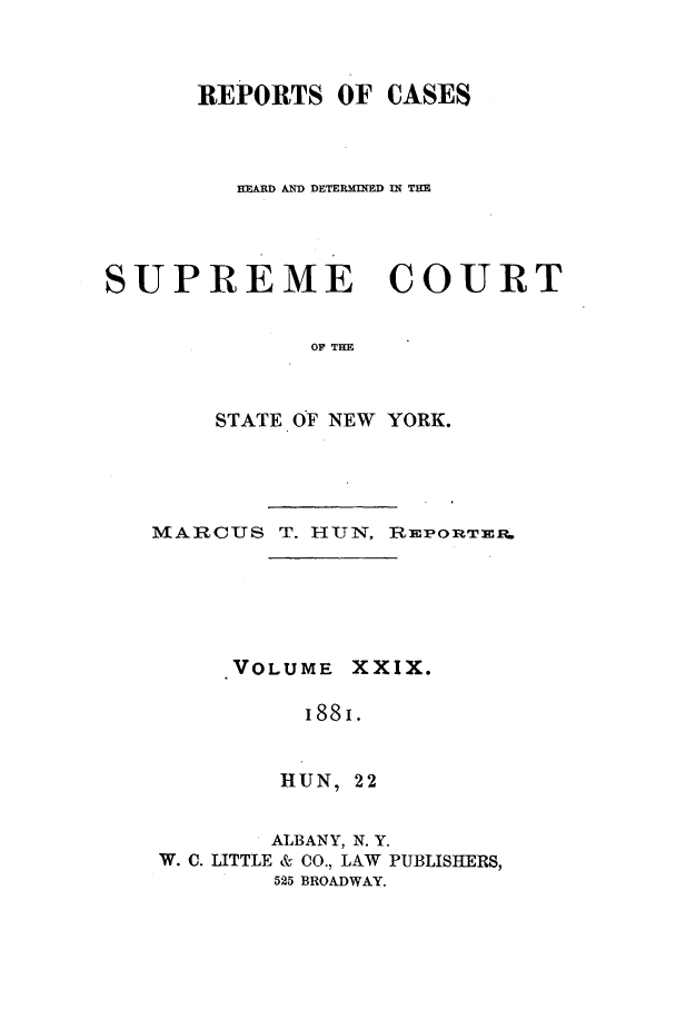 handle is hein.nysreports/hunrch0022 and id is 1 raw text is: REPORTS OF CASES
HIARD AND DETERMINED IIN THE
SUPREME COURT
OF THE
STATE OF NEW YORK.

MARCUS T. HUN, REPORTErt.
VOLUME XXIX.
I88I.
HUN, 22
ALBANY, N. Y.
W. C. LITTLE & CO., LAW PUBLISHERS,
525 BROADWAY.


