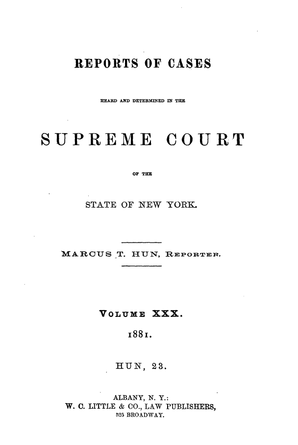 handle is hein.nysreports/hunrch0023 and id is 1 raw text is: REPORTS OF CASES
HEARD AND DETERM ERD IN THE
SUPREME COURT
OF THE
STATE OF NEW YORK.

MARCUS T. HUN, I:PORTrEp.
VOLUME XXX.
I88I.
HUN, 23.
ALBANY, N. Y.:
W. C. LITTLE & CO., LAW PUBLISHERS,
525 BROADWAY.


