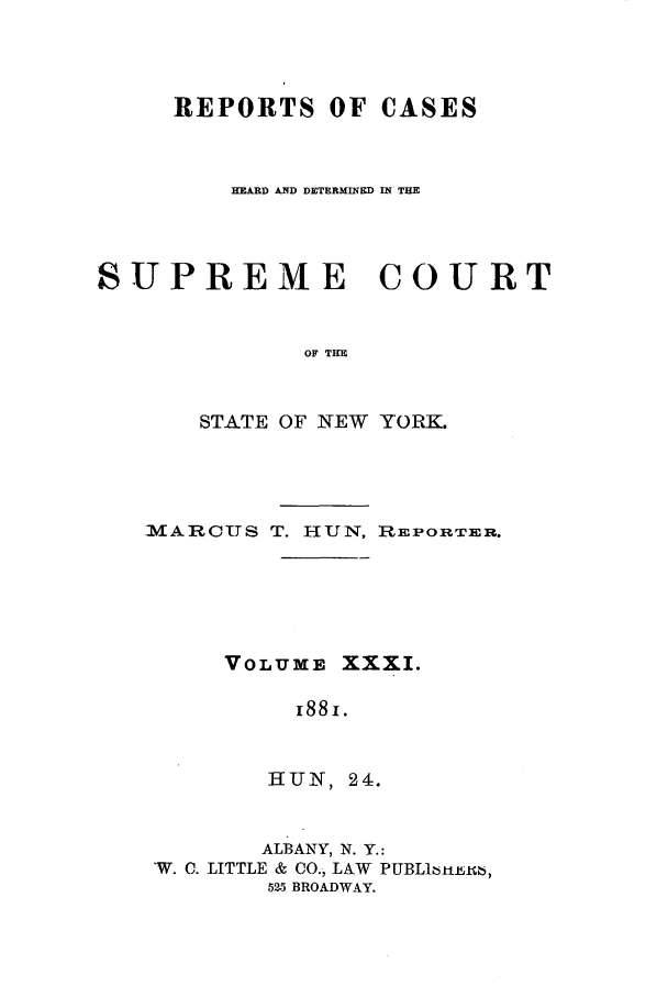 handle is hein.nysreports/hunrch0024 and id is 1 raw text is: REPORTS OF CASES
HEARD AND DETERMINED IN THE
SUPREME COURT
OF THE
STATE OF NEW YORK.

MARCTTS T. HUN, REPORTER.
VOLUME XXXI.
i88 .
HUN, 24.
ALBANY, N. Y.:
-W. C. LITTLE & CO., LAW PUBL16rtuth,
525 BROADWAY.


