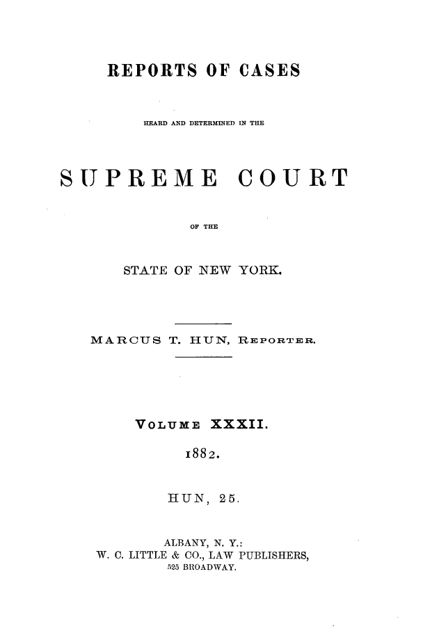 handle is hein.nysreports/hunrch0025 and id is 1 raw text is: REPORTS OF CASES
HEARD AND DETERMINED IN THE
SUPREME COURT
OF THE
STATE OF NEW YORK.

MARCUS T. HUN, REPORTER.
VOLUME XXXII.
1882.
HUN, 25,
ALBANY, N. Y.:
W. C. LITTLE & CO., LAW PUBLISHERS,
525 BROADWAY.



