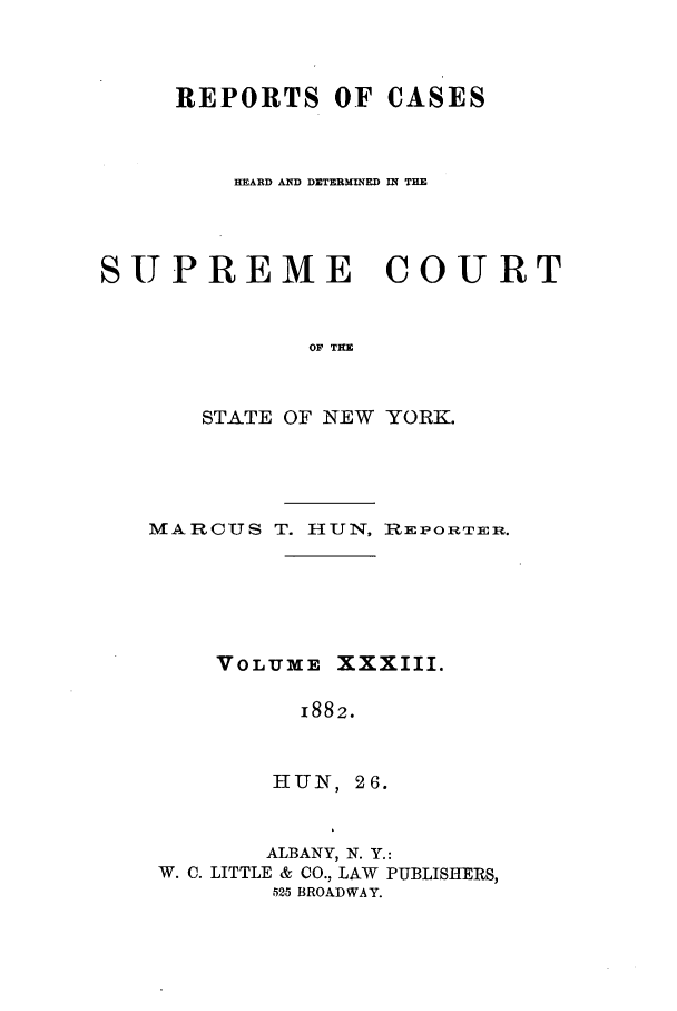 handle is hein.nysreports/hunrch0026 and id is 1 raw text is: REPORTS OF CASES
HEARD AND DICTERMINED IR THE
SUPREME COURT
OF THE
STATE OF NEW YORK.

MARCUS T. HUN, RiEPORTER.
VOLUME XXXIII.
1882.
HUN , 26.
ALBANY, N. Y.:
W. C. LITTLE & CO., LAW PUBLISHERS,
525 BROADWAY.


