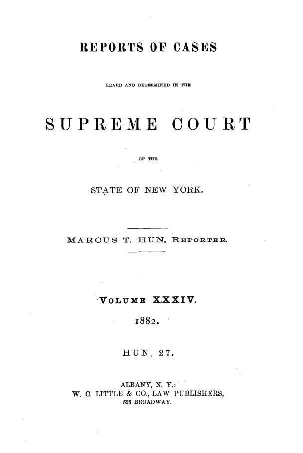 handle is hein.nysreports/hunrch0027 and id is 1 raw text is: REPORTS OF CASES
HEARD AND DETERMINED IN THE
SUPREME COURT
OF THE
STATE OF NEW YORK.

MARCUS T. HUN, REPORTER.
VOLUME XXXIV.
1882.
HUN , 27.
ALBANY, N. Y.:
W. C. LITTLE & CO., LAW PUBLISHERS,
525 BROADWAY.


