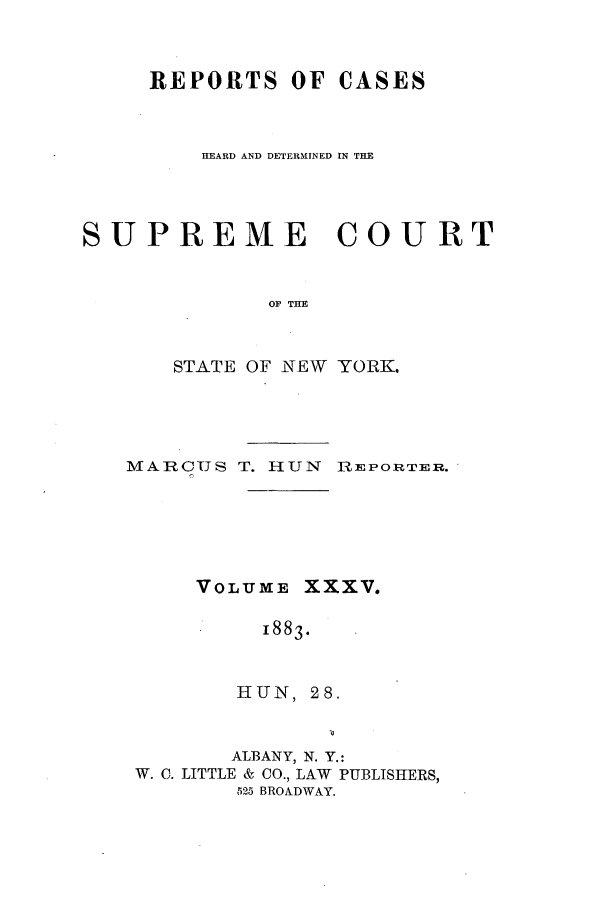 handle is hein.nysreports/hunrch0028 and id is 1 raw text is: REPORTS OF CASES
HEARD AND DETERMINED IN THE
SUPREME COURT
OF THE
STATE OF NEW YORK.

MARCUS T. HUN REPORTER,.

VOLUME

XXXV.

1883.

HUN, 28.
ALBANY, N. Y.:
W. C. LITTLE & CO., LAW PUBLISHERS,
525 BROADWAY.


