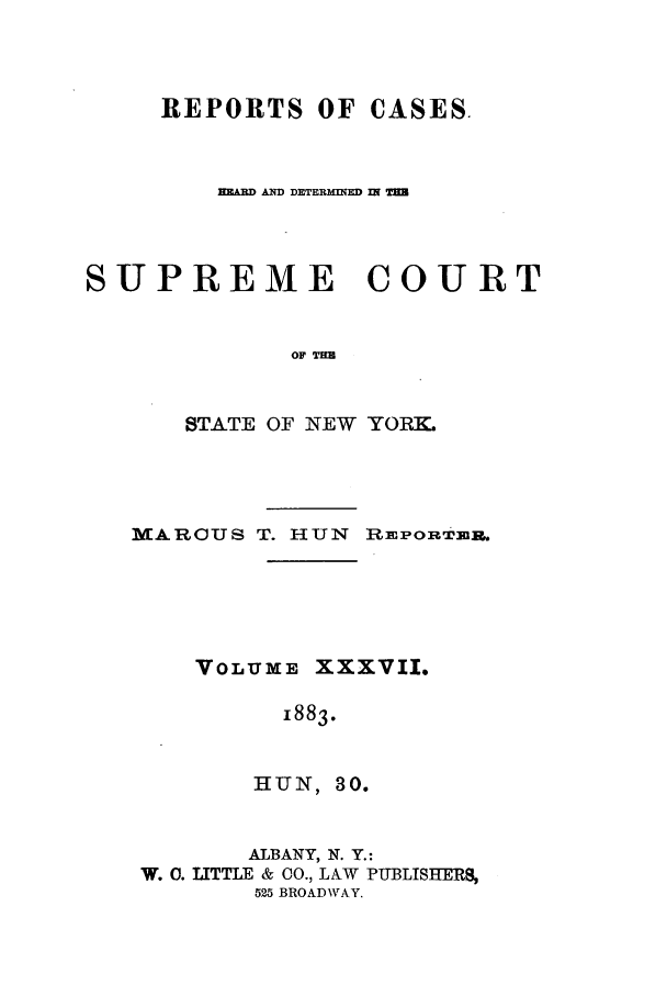 handle is hein.nysreports/hunrch0030 and id is 1 raw text is: REPORTS OF CASES.
RA   AND DETERMED I
SUPREME        COURT
OF Tm
STATE OF NEW YORK.

MARCUS T. HUN REPORTERU.
VOLUME XXXVII.
1883.
HUN, 30.
ALBANY, N. Y.:
W. C. UTTLE & 00., LAW PUBLISHERS,
525 BROADWAY.


