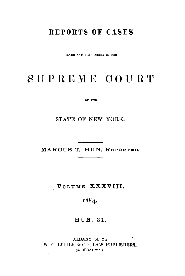 handle is hein.nysreports/hunrch0031 and id is 1 raw text is: REPORTS OF CASES
HEARD AND DErERMINED IN THB
SUPREME COURT
STATE OF NEW YORK.

MARCUS T. HUN. REPORTER.
VOLUME XXXVIII.
1884.
IHUN, 3 1.
ALBANY, N. Y.:
W. C. LITTLE & CO., LAW PUBLISIHERS,
5i25 BROADWAY.


