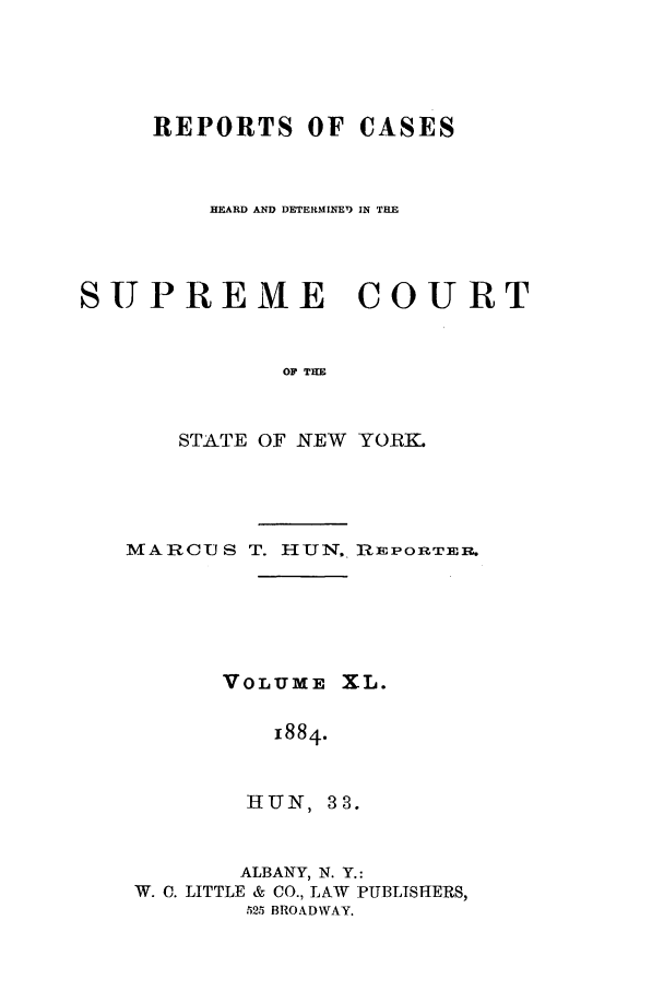 handle is hein.nysreports/hunrch0033 and id is 1 raw text is: REPORTS OF CASES
HEARD AND DETERMINEI) IN THE
SUPREME COURT
OF THE
STATE OF NEW YORK.

MARCUS T. HUN. RiEPORTEIR.
VOLUME XL.
1884.
HUN, 33.
ALBANY, N. Y.:
W. C. LITTLE & CO., LAW PUBLISHERS,
525 BROADWAY.


