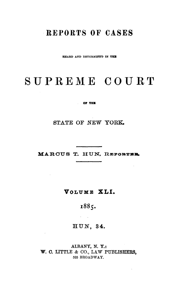 handle is hein.nysreports/hunrch0034 and id is 1 raw text is: REPORTS OF CASES
BRARD AND DETERMqED IN THE
SUPREME        COURT
0. OFT
STATE OF NEW YORM

MARCUS T. HUN. RZPORTUm        .
VOLUME XLI.
1885.
HUN, 34.
ALBANY, N. Y.:
W. C. LITTLE & CO., LAW PUBLISHERS,
525 BROADWAY.


