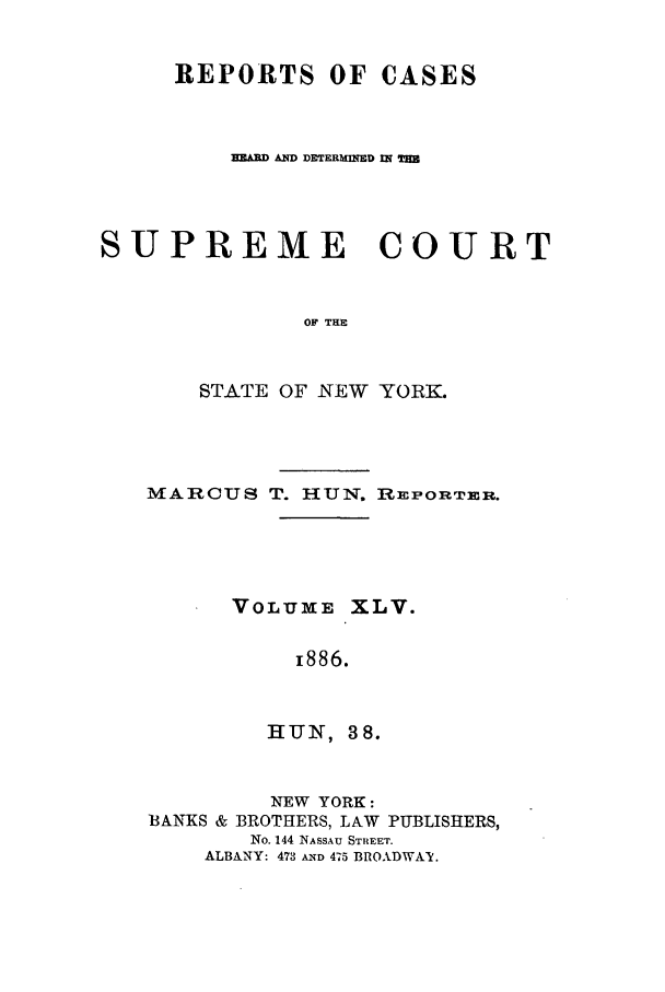 handle is hein.nysreports/hunrch0038 and id is 1 raw text is: REPORTS OF CASES
TAD ANqD DREMERMD INT
SUPREME COURT
OF THE
STATE OF NEW YORK.

MARCUS T. HUN. REPORTER.
VOLUXE XLV.
i886.
HUN, 38.
NEW YORK:
BANKS & BROTHERS, LAW PUBLISHERS,
No. 144 NASSAU STREET.
ALBANY: 473 AIND 475 BROADWAY.


