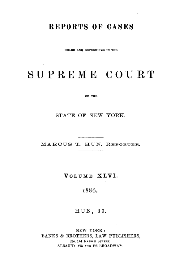 handle is hein.nysreports/hunrch0039 and id is 1 raw text is: REPORTS OF CASES
HEARD AND DETERMINED IN THE
SUPREME COURT
OF THE
STATE OF NEW YORK

MARCUS T. HUN. RZEPORTER.
VOLUME XLVI.
i886.
HiUN, 39.
NEW YORK:
BANKS & BROTHERS, LAW PUBLISHERS,
No. 144 NASSAU STREET.
ALBANY: 473 AND 475 BROADWAY.


