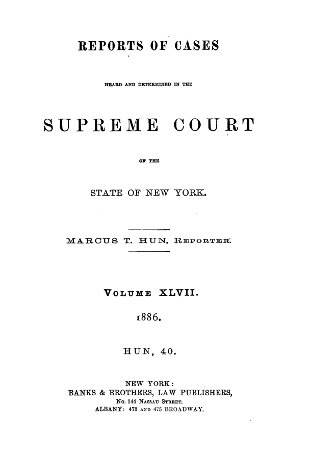 handle is hein.nysreports/hunrch0040 and id is 1 raw text is: REPORTS OF CASES
HEARD AND DETERMW-ED IN THE
SUPREME COURT
OF TIM
STATE OF NEW YORK.

MARCUS T. HUN, RIPonrTEix.
VOLUME XLVII.
z886.
HUNI, 40.
NEW YORK:
BANKS & BROTHERS, LAW PUBLISHERS,
No. 144 NASSAU STREET.
ALBANY: 473 AND 475 BROADWAY.


