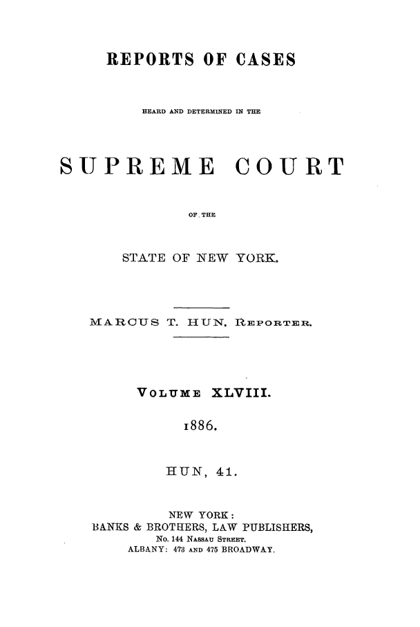 handle is hein.nysreports/hunrch0041 and id is 1 raw text is: REPORTS OF CASES
HEARD AND DETERMINED IN THE
SUPREME COURT
OF. THE
STATE OF NEW YORK.

PMTARCUS T. -IUN, AiEPOIRTER.

VOLUME

XLVIII.

i886.

HUN, 41.

NEW YORK:
BANKS & BROTHERS, LAW PUBLISHERS,
No. 144 NASSAU STREET.
ALBANY: 473 AND 475 BROADWAY.


