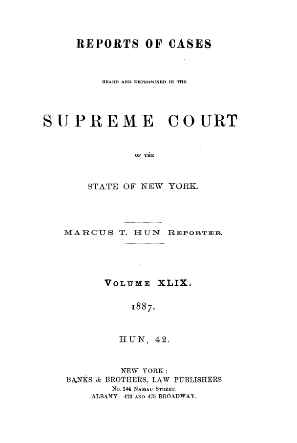 handle is hein.nysreports/hunrch0042 and id is 1 raw text is: REPORTS OF CASES
HEARD AND DETERMINED IN THE
SUPREME COURT
OF THE
STATE OF NEW YORR.

MARCUS T. H UN. REPORTER.
VOLUME XLIX.
1887.
HUN, 42.
NEW YORK:
BANKS & BROTHERS, LAW PUBLISHERS
No. 144 NASSAU STREET.
ALBANY: 473 AND 475 BROADWAY.


