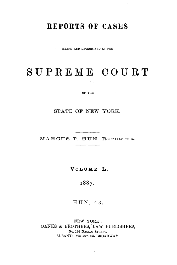 handle is hein.nysreports/hunrch0043 and id is 1 raw text is: REPORTS OF CASES
HEARD AND DETERMINED IN THE
SUPREME COURT
OF THE
STATE OF NEW YORK.

MARCUS T. HUN REPORTER.

VOLUME I
1887.
HUN, 43.

NEW YORK:
BANKS & BROTHERS, LAW PUBLISHERS,
No. 144 NASSAU STREET.
ALBANY: 473 AND 475 BROADWAI


