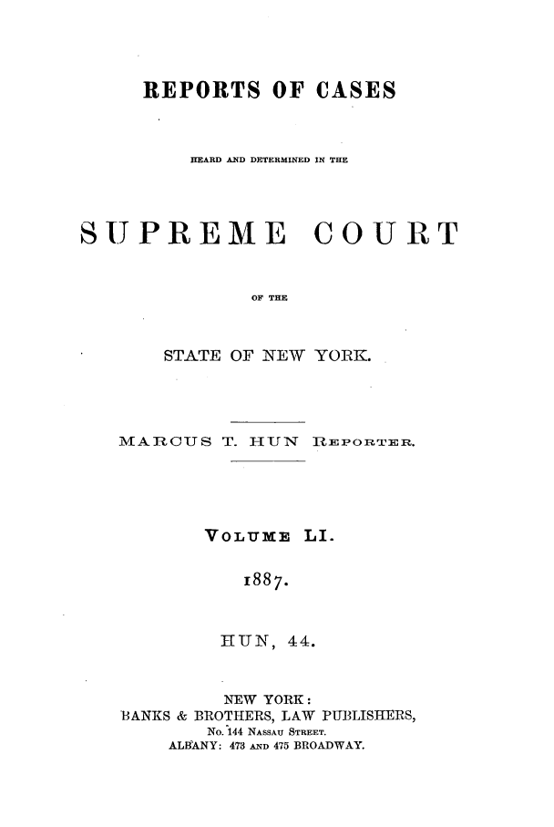 handle is hein.nysreports/hunrch0044 and id is 1 raw text is: REPORTS OF CASES
HEARD AND DETERMINED IN THE
SUPREME COURT
OF THE
STATE OF NEW YORK.

MACUS T. HUN Ri-EPORTEIR.
VOLUME LI.
1887.
iUN, 44.
NEW YORK:
BANKS & BROTHERS, LAW PUBLISHERS,
No. 144 NASSAU STREET.
ALBANY: 473 AND 475 BROADWAY.


