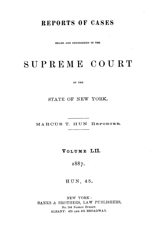 handle is hein.nysreports/hunrch0045 and id is 1 raw text is: REPORTS OF CASES
HEARD AND DETERMINED IN THE
SUPREME COURT
OF THE
STATE OF NEW YORK.

MARCUS T. HUN       REPORTER.
VOLUME. LII.
1887.
HUN, 45.
NEW YORK:
BANKS & BROTHERS, LAW PUBLISHERS,
No. 144 NASSAU STREET.
ALBANY: 473 AND 475 BROADWAY.


