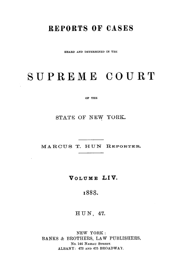 handle is hein.nysreports/hunrch0047 and id is 1 raw text is: REPORTS OF CASES
HEARD AND DETERMINED IN TUE
SUPREME COURT
OF THE
STATE OF NEW YORK.

MARCUS T. HUN       REPORTER.
VOLUME LIV.
i888.
HUN, 47.
NEW YORK:
BANKS & BROTHERS, LAW PUBLISHERS,
No. 144 NASSAU STREET.
ALBANY: 473 AND 475 BROADWAY.


