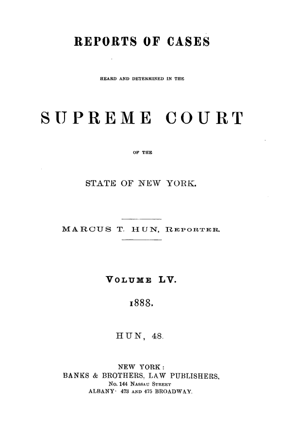 handle is hein.nysreports/hunrch0048 and id is 1 raw text is: REPORTS OF CASES
HEARD AND DETERMINED IN THE
SUPREME COURT
OF THE
STATE OF NEW YORK.

MARCUS T- HUN, REPORT£ER.
VOLU ME LV.
I888.
HUN, 48.
NEW YORK:
BANKS & BROTHERS, LAW PUBLISHERS,
No. 144 NASSAU STREET
ALBANY- 473 A'D 475 BROADWAY.


