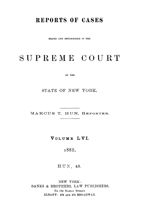 handle is hein.nysreports/hunrch0049 and id is 1 raw text is: REPORTS OF CASES
HEARD AND DETERMINED IN THE
SUPREME COURT
OF THE
STATE OF NEW YORK.

MARCUS T. HUN, 1REPORTER.
VOLUME LVI.
1888.
H U N, 49.

NEW YORK:
BANKS & BROTHERS, LAW

PUBLISHE RS.

No. 144 NASSAU STREET.
ALBANY: 473 A-D 475 BROADWAY.



