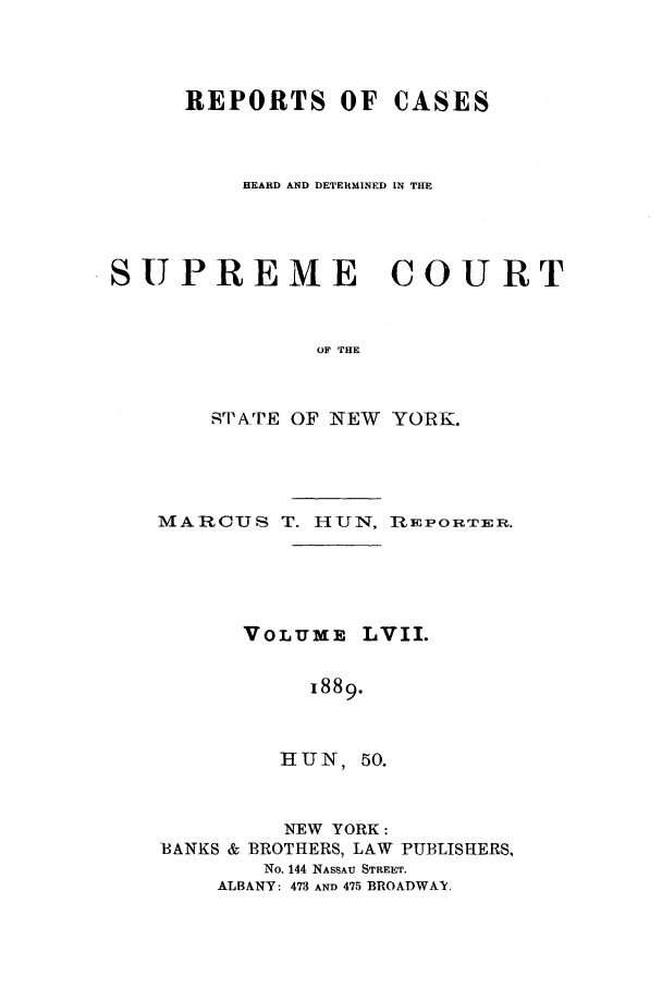 handle is hein.nysreports/hunrch0050 and id is 1 raw text is: REPORTS OF CASES
HEARD AND DETERMINED IN THE
SUPREME COURT
OF THE
,TATE OF NEW YORK.

MARCUS T. HUN, lEPORTER.
VOLUME LVII.
1889.
HUN, 50.
NEW YORK:
BANKS & BROTHERS, LAW PUBLISHERS,
No. 144 NASSAU STREET.
ALBANY: 473 AND 475 BROADWAY,


