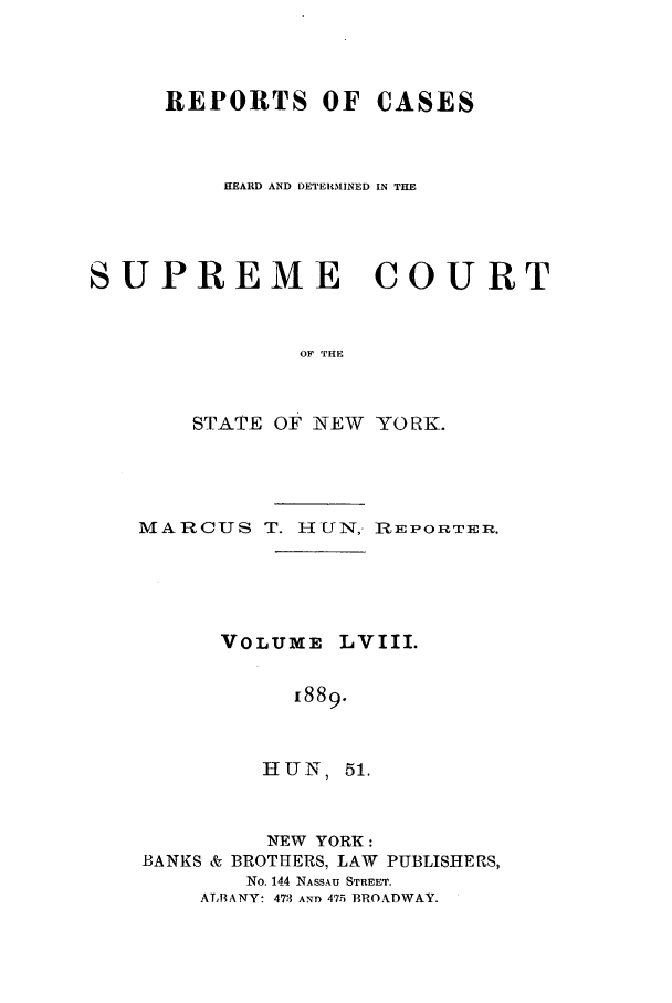 handle is hein.nysreports/hunrch0051 and id is 1 raw text is: REPORTS OF CASES
HEARD AND DETERMIINED IN THE
SUPREME COURT
OF THE
STATE OF NEW YORK.

MARCUS T. I-IUN, R-EPORTER.
VOLUME LVIII.
[889.
HU N, 51.

NEW YORK:
BANKS & BROTHERS, LAW

PUBLISHE PS,

No. 144 NASSAU STREET.
ALBANY: 473 AND 475 BROADWAY.


